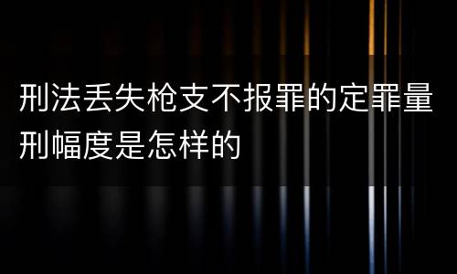 刑法丢失枪支不报罪的定罪量刑幅度是怎样的