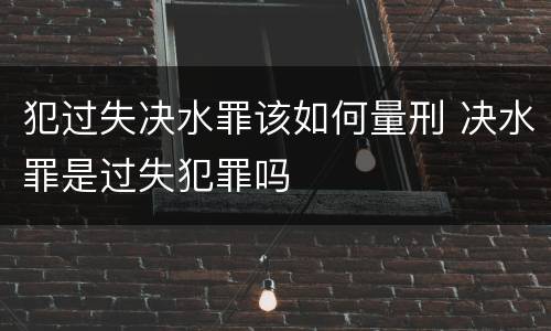 犯过失决水罪该如何量刑 决水罪是过失犯罪吗