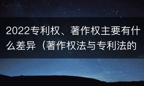 2022专利权、著作权主要有什么差异（著作权法与专利法的区别）