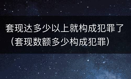 套现达多少以上就构成犯罪了（套现数额多少构成犯罪）