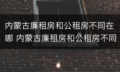 内蒙古廉租房和公租房不同在哪 内蒙古廉租房和公租房不同在哪里申请