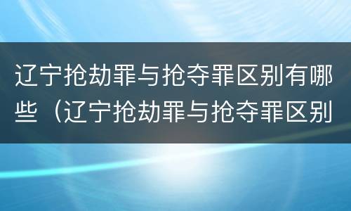 辽宁抢劫罪与抢夺罪区别有哪些（辽宁抢劫罪与抢夺罪区别有哪些呢）