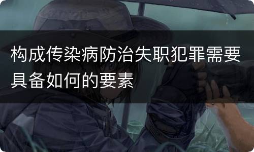 构成传染病防治失职犯罪需要具备如何的要素