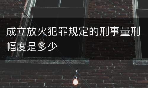 成立放火犯罪规定的刑事量刑幅度是多少