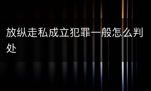 放纵走私成立犯罪一般怎么判处