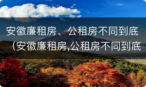 安徽廉租房、公租房不同到底（安徽廉租房,公租房不同到底怎么办）