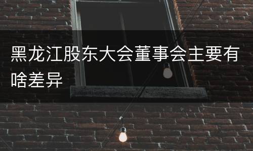 黑龙江股东大会董事会主要有啥差异