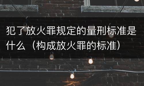 犯了放火罪规定的量刑标准是什么（构成放火罪的标准）