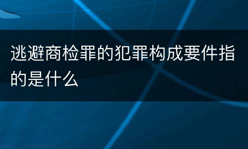 逃避商检罪的犯罪构成要件指的是什么