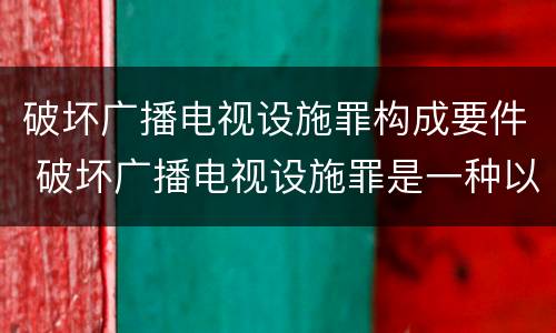 破坏广播电视设施罪构成要件 破坏广播电视设施罪是一种以广播电视设施