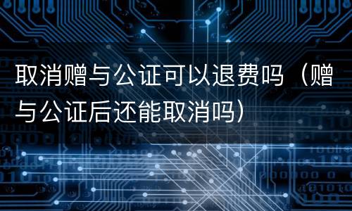 取消赠与公证可以退费吗（赠与公证后还能取消吗）