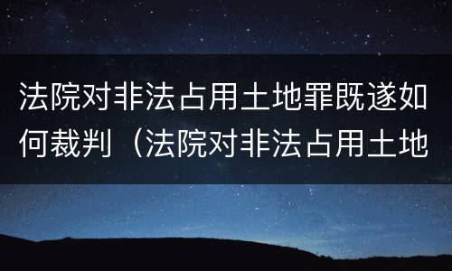法院对非法占用土地罪既遂如何裁判（法院对非法占用土地罪既遂如何裁判）
