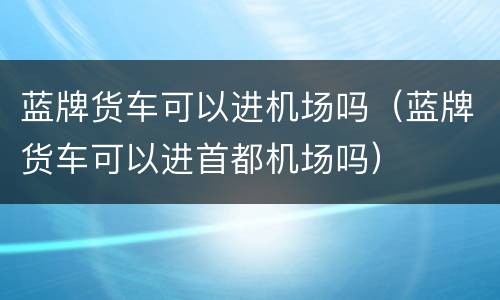 蓝牌货车可以进机场吗（蓝牌货车可以进首都机场吗）