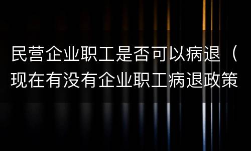 民营企业职工是否可以病退（现在有没有企业职工病退政策）