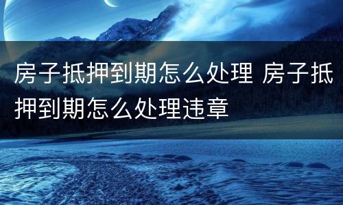 房子抵押到期怎么处理 房子抵押到期怎么处理违章