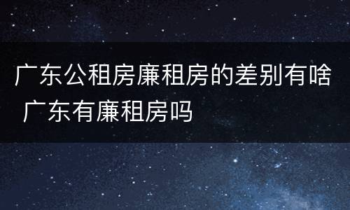 广东公租房廉租房的差别有啥 广东有廉租房吗