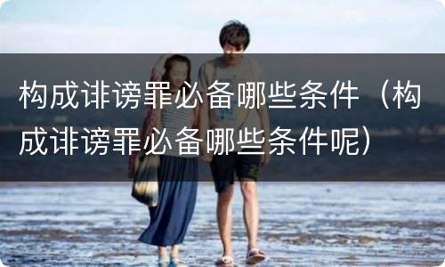 构成诽谤罪必备哪些条件（构成诽谤罪必备哪些条件呢）