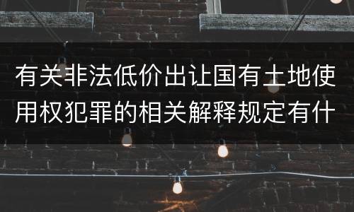 有关非法低价出让国有土地使用权犯罪的相关解释规定有什么主要内容