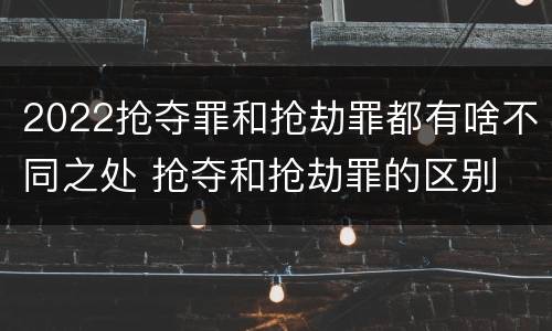 2022抢夺罪和抢劫罪都有啥不同之处 抢夺和抢劫罪的区别