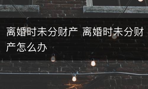 离婚时未分财产 离婚时未分财产怎么办