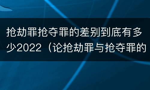 抢劫罪抢夺罪的差别到底有多少2022（论抢劫罪与抢夺罪的界限）