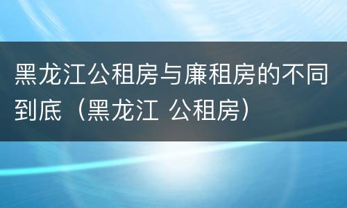 黑龙江公租房与廉租房的不同到底（黑龙江 公租房）
