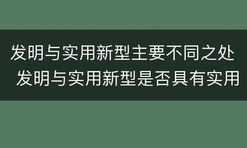 发明与实用新型主要不同之处 发明与实用新型是否具有实用性