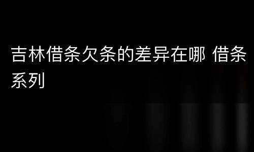 吉林借条欠条的差异在哪 借条系列