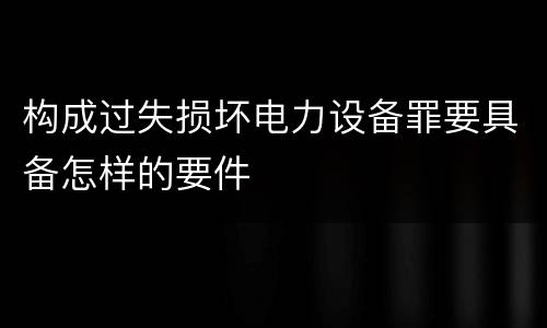 构成过失损坏电力设备罪要具备怎样的要件