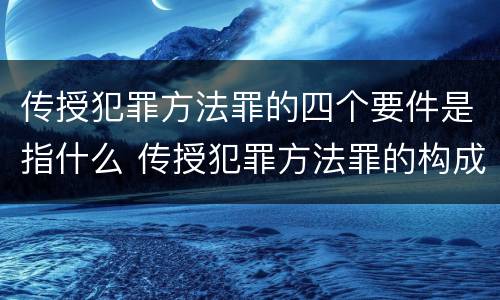传授犯罪方法罪的四个要件是指什么 传授犯罪方法罪的构成要件