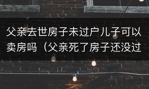父亲去世房子未过户儿子可以卖房吗（父亲死了房子还没过户给儿子）