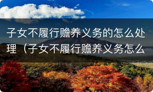子女不履行赡养义务的怎么处理（子女不履行赡养义务怎么办）