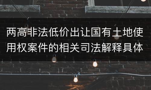 两高非法低价出让国有土地使用权案件的相关司法解释具体有哪些重要内容