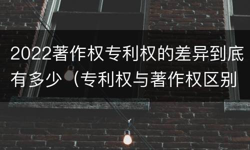 2022著作权专利权的差异到底有多少（专利权与著作权区别）