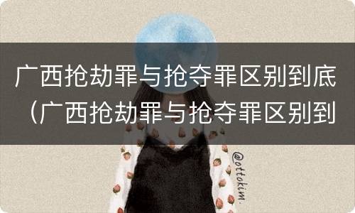 广西抢劫罪与抢夺罪区别到底（广西抢劫罪与抢夺罪区别到底是什么）