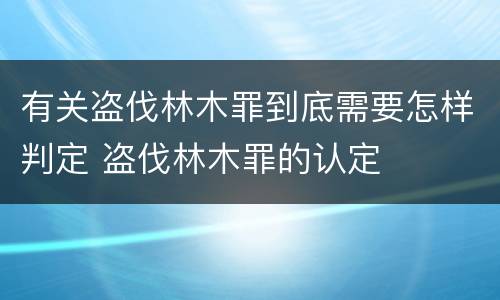 有关盗伐林木罪到底需要怎样判定 盗伐林木罪的认定