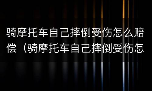 骑摩托车自己摔倒受伤怎么赔偿（骑摩托车自己摔倒受伤怎么赔偿多少）