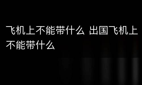 飞机上不能带什么 出国飞机上不能带什么