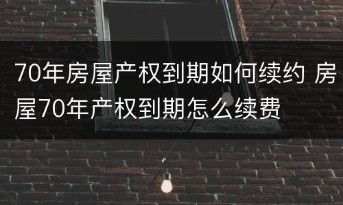 70年房屋产权到期如何续约 房屋70年产权到期怎么续费