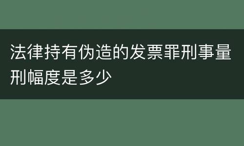 法律持有伪造的发票罪刑事量刑幅度是多少