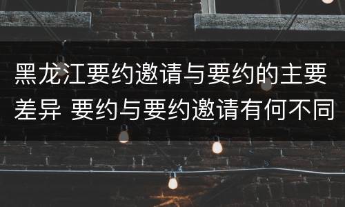 黑龙江要约邀请与要约的主要差异 要约与要约邀请有何不同