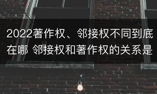 2022著作权、邻接权不同到底在哪 邻接权和著作权的关系是什么