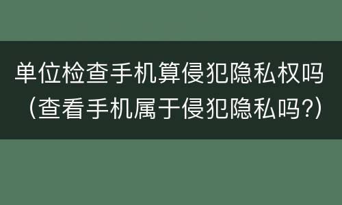 单位检查手机算侵犯隐私权吗（查看手机属于侵犯隐私吗?）