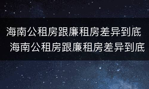 海南公租房跟廉租房差异到底 海南公租房跟廉租房差异到底有多大
