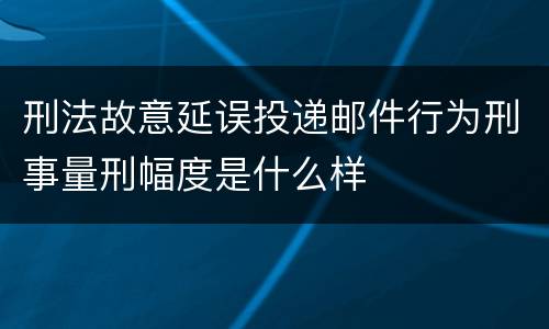 刑法故意延误投递邮件行为刑事量刑幅度是什么样