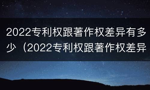 2022专利权跟著作权差异有多少（2022专利权跟著作权差异有多少种）