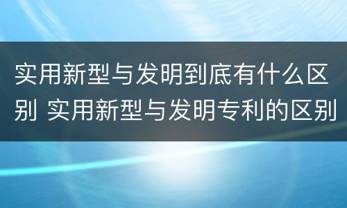 实用新型与发明到底有什么区别 实用新型与发明专利的区别有哪些