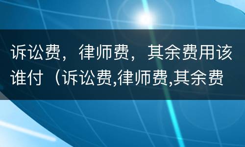 诉讼费，律师费，其余费用该谁付（诉讼费,律师费,其余费用该谁付呢）