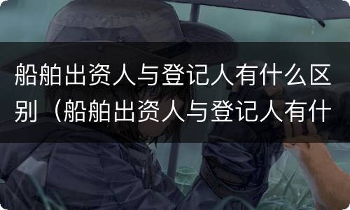 船舶出资人与登记人有什么区别（船舶出资人与登记人有什么区别和联系）