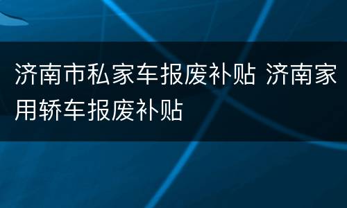 济南市私家车报废补贴 济南家用轿车报废补贴